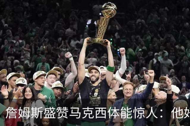 詹姆斯盛赞马克西体能惊人：他好像根本不会累